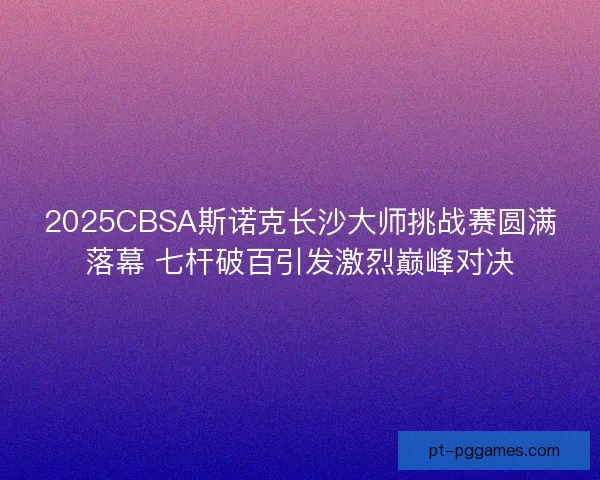 2025CBSA斯诺克长沙大师挑战赛圆满落幕 七杆破百引发激烈巅峰对决