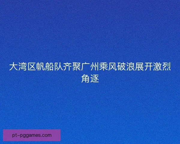 大湾区帆船队齐聚广州乘风破浪展开激烈角逐
