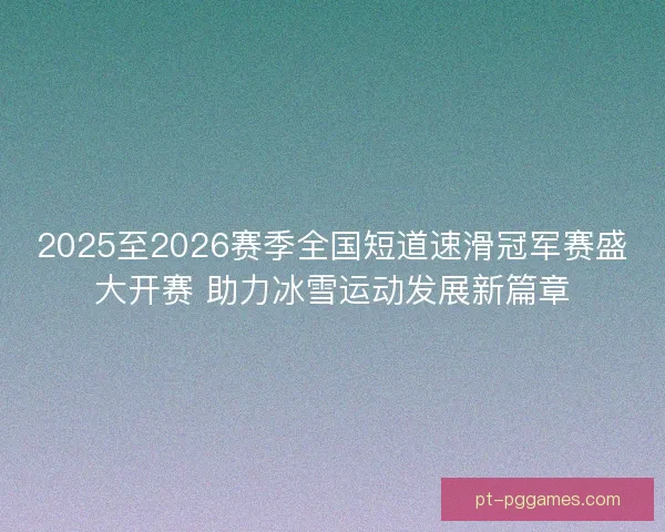 2025至2026赛季全国短道速滑冠军赛盛大开赛 助力冰雪运动发展新篇章