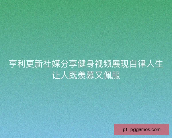 亨利更新社媒分享健身视频展现自律人生让人既羡慕又佩服